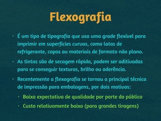 Flexografia
• É um tipo de tipografia que usa uma grade flexível para
imprimir em superfícies curvas, como latas de
refrigerante, copos ou materiais de formato não plano.
• As tintas são de secagem rápida, podem ser aditivadas
para se conseguir texturas, brilho ou aderência.
• Recentemente a flexografia se tornou a principal técnica
de impressão para embalagens, por dois motivos:
• Baixa expectativa de qualidade por parte do público
• Custo relativamente baixo (para grandes tiragens)
 