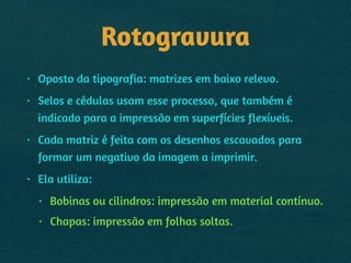 Rotogravura
• Oposto da tipografia: matrizes em baixo relevo.
• Selos e cédulas usam esse processo, que também é
indicado para a impressão em superfícies flexíveis.
• Cada matriz é feita com os desenhos escavados para
formar um negativo da imagem a imprimir.
• Ela utiliza:
• Bobinas ou cilindros: impressão em material contínuo.
• Chapas: impressão em folhas soltas.
 