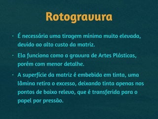 Rotogravura
• É necessária uma tiragem mínima muito elevada,
devido ao alto custo da matriz.
• Ela funciona como a gravura de Artes Plásticas,
porém com menor detalhe.
• A superfície da matriz é embebida em tinta, uma
lâmina retira o excesso, deixando tinta apenas nos
pontos de baixo relevo, que é transferida para o
papel por pressão.
 