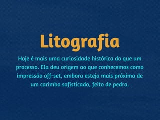 Litografia
Hoje é mais uma curiosidade histórica do que um
processo. Ela deu origem ao que conhecemos como
impressão off-set, embora esteja mais próxima de
um carimbo sofisticado, feito de pedra.
 