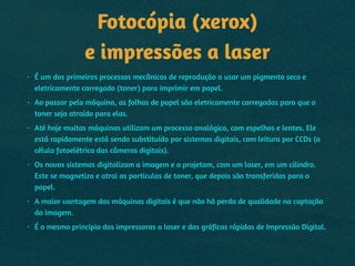 Fotocópia (xerox) 
e impressões a laser
• É um dos primeiros processos mecânicos de reprodução a usar um pigmento seco e
eletricamente carregado (toner) para imprimir em papel.
• Ao passar pela máquina, as folhas de papel são eletricamente carregadas para que o
toner seja atraído para elas.
• Até hoje muitas máquinas utilizam um processo analógico, com espelhos e lentes. Ele
está rapidamente está sendo substituído por sistemas digitais, com leitura por CCDs (a
célula fotoelétrica das câmeras digitais).
• Os novos sistemas digitalizam a imagem e a projetam, com um laser, em um cilindro.
Este se magnetiza e atrai as partículas de toner, que depois são transferidas para o
papel.
• A maior vantagem das máquinas digitais é que não há perda de qualidade na captação
da imagem.
• É o mesmo princípio das impressoras a laser e das gráficas rápidas de Impressão Digital.
 
