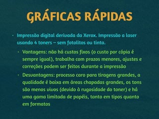 GRÁFICAS RÁPIDAS
• Impressão digital derivada da Xerox. Impressão a laser
usando 4 toners – sem fotolitos ou tinta.
• Vantagens: não há custos fixos (o custo por cópia é
sempre igual), trabalha com prazos menores, ajustes e
correções podem ser feitos durante a impressão
• Desvantagens: processo caro para tiragens grandes, a
qualidade é baixa em áreas chapadas grandes, os tons
são menos vivos (devido à rugosidade do toner) e há
uma gama limitada de papéis, tanto em tipos quanto
em formatos
 