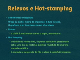 Relevos e Hot-stamping
• Semelhantes à tipografia
• O tipo ou clichê, matriz de impressão, é duro e plano. 
O grafismo a ser impresso está em alto-relevo.
• Relevo:
• o clichê é pressionado contra o papel, marcando-o.
• Hot Stamping:
• O clichê não recebe tinta, é apenas aquecido e pressionado
sobre uma tira de material sintético revestida de uma fina
camada metálica.
• A camada se desprende da fita e adere à superfície impressa.
 