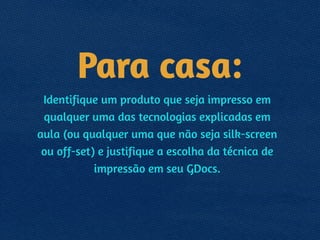 Para casa:
Identifique um produto que seja impresso em
qualquer uma das tecnologias explicadas em
aula (ou qualquer uma que não seja silk-screen
ou off-set) e justifique a escolha da técnica de
impressão em seu GDocs.
 
