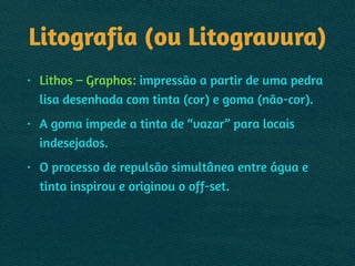 Litografia (ou Litogravura)
• Lithos – Graphos: impressão a partir de uma pedra
lisa desenhada com tinta (cor) e goma (não-cor).
• A goma impede a tinta de “vazar” para locais
indesejados.
• O processo de repulsão simultânea entre água e
tinta inspirou e originou o off-set.
 