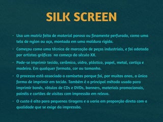SILK SCREEN
• Usa um matriz feita de material poroso ou finamente perfurado, como uma
tela de nylon ou aço, montada em uma moldura rígida.
• Começou como uma técnica de marcação de peças industriais, e foi adotada
por artistas gráficos no começo do século XX.
• Pode-se imprimir tecido, cerâmica, vidro, plástico, papel, metal, cortiça e
madeira. Em qualquer formato, cor ou tamanho.
• O processo está associado a camisetas porque foi, por muitos anos, a única
forma de imprimir em tecido. Também é o principal método usado para
imprimir bonés, rótulos de CDs e DVDs, banners, materiais promocionais,
painéis e cartões de visitas com impressão em relevo.
• O custo é alto para pequenas tiragens e a varia em proporção direta com a
qualidade que se exige da impressão.
 