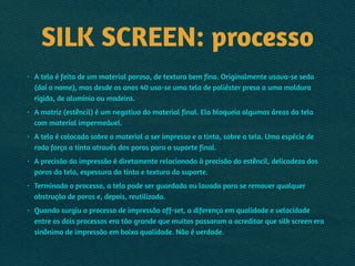 SILK SCREEN: processo
• A tela é feita de um material poroso, de textura bem fina. Originalmente usava-se seda
(daí o nome), mas desde os anos 40 usa-se uma tela de poliéster presa a uma moldura
rígida, de alumínio ou madeira.
• A matriz (estêncil) é um negativo do material final. Ela bloqueia algumas áreas da tela
com material impermeável.
• A tela é colocada sobre o material a ser impresso e a tinta, sobre a tela. Uma espécie de
rodo força a tinta através dos poros para o suporte final.
• A precisão da impressão é diretamente relacionada à precisão do estêncil, delicadeza dos
poros da tela, espessura da tinta e textura do suporte.
• Terminado o processo, a tela pode ser guardada ou lavada para se remover qualquer
obstrução de poros e, depois, reutilizada.
• Quando surgiu o processo de impressão off-set, a diferença em qualidade e velocidade
entre os dois processos era tão grande que muitos passaram a acreditar que silk screen era
sinônimo de impressão em baixa qualidade. Não é verdade.
 