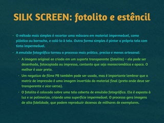 SILK SCREEN: fotolito e estêncil
• O método mais simples é recortar uma máscara em material impermeável, como
plástico ou borracha, e colá-lo à tela. Outra forma simples é pintar a própria tela com
tinta impermeável.
• A emulsão fotográfica tornou o processo mais prático, preciso e menos artesanal:
• A imagem original ee criada em um suporte transparente (fotolito) – ela pode ser
desenhada, fotocopiada ou impressa, contanto que seja monocromática e opaca. O
melhor é usar preto.
• Um negativo de filme PB também pode ser usado, mas é importante lembrar que a
matriz de impressão é uma imagem invertida do material final (preto onde deve ser
transparente e vice-versa).
• O fotolito é colocado sobre uma tela coberta de emulsão fotográfica. Ela é exposta à
luz e se polimeriza, criando uma superfície impermeável. O processo gera imagens
de alta fidelidade, que podem reproduzir dezenas de milhares de exemplares.
 