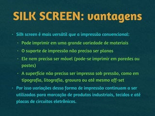 SILK SCREEN: vantagens
• Silk screen é mais versátil que a impressão convencional:
• Pode imprimir em uma grande variedade de materiais
• O suporte de impressão não precisa ser planos
• Ele nem precisa ser móvel (pode-se imprimir em paredes ou
postes)
• A superfície não precisa ser impressa sob pressão, como em
tipografia, litografia, gravura ou até mesmo off-set
• Por isso variações dessa forma de impressão continuam a ser
utilizadas para marcação de produtos industriais, tecidos e até
placas de circuitos eletrônicos.
 