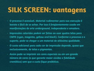SILK SCREEN: vantagens
• O processo é acessível. Material rudimentar para sua execução é
barato e fácil de se achar. Por isso é freqüentemente usado em
manifestações de arte underground, independente e amadora.
• Impressões coloridas podem ser feitas ao usar quatro telas para
CMYK (cyan, magenta, yellow and black). Conforme o processo e o
suporte, pode-se chegar a um material de altíssima qualidade.
• O custo adicional para cada cor de impressão depende, quase que
exclusivamente, de telas e pigmentos.
• Assim pode-se imprimir em cores especiais ou em um grande
número de cores (o que garante maior vividez e fidelidade
cromática) sem que o custo fique proibitivo.
 