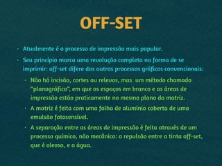 OFF-SET
• Atualmente é o processo de impressão mais popular.
• Seu princípio marca uma revolução completa na forma de se
imprimir: off-set difere dos outros processos gráficos convencionais:
• Não há incisão, cortes ou relevos, mas um método chamado
“planográfico”, em que os espaços em branco e as áreas de
impressão estão praticamente no mesmo plano da matriz.
• A matriz é feita com uma folha de alumínio coberta de uma
emulsão fotosensível.
• A separação entre as áreas de impressão é feita através de um
processo químico, não mecânico: a repulsão entre a tinta off-set,
que é oleosa, e a água.
 