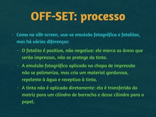 OFF-SET: processo
• Como no silk-screen, usa-se emulsão fotográfica e fotolitos,
mas há várias diferenças:
• O fotolito é positivo, não negativo: ele marca as áreas que
serão impressas, não as protege da tinta.
• A emulsão fotográfica aplicada na chapa de impressão
não se polimeriza, mas cria um material gorduroso,
repelente à água e receptivo à tinta.
• A tinta não é aplicada diretamente: ela é transferida da
matriz para um cilindro de borracha e desse cilindro para o
papel.
 