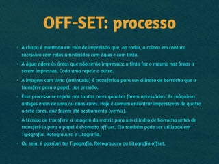 OFF-SET: processo
• A chapa é montada em rolo de impressão que, ao rodar, a coloca em contato
sucessivo com rolos umedecidos com água e com tinta.
• A água adere às áreas que não serão impressas; a tinta faz o mesmo nas áreas a
serem impressas. Cada uma repele a outra.
• A imagem com tinta (entintada) é transferida para um cilindro de borracha que a
transfere para o papel, por pressão.
• Esse processo se repete por tantas cores quantas forem necessárias. As máquinas
antigas eram de uma ou duas cores. Hoje é comum encontrar impressoras de quatro
a sete cores, que fazem até acabamento (verniz).
• A técnica de transferir a imagem da matriz para um cilindro de borracha antes de
transferi-la para o papel é chamada off-set. Ela também pode ser utilizada em
Tipografia, Rotogravura e Litografia.
• Ou seja, é possível ter Tipografia, Rotogravura ou Litografia offset.
 