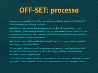 OFF-SET: processo
• Máquinas de impressão off-set são compostas de unidades autônomas (“castelos”),
interligadas em uma linha de produção.
• As máquinas mais antigas tinham apenas uma ou duas dessas unidades – uma
impressão em quatro cores demandava duas ou mais passagens pela máquina, o que
costumava causar imprecisões e perdas por defeitos. Impressões de cores especiais e
vernizes sofriam os mesmos problemas.
• As máquinas mais modernas têm cinco ou seis “castelos”, o que permite a impressão
com maior precisão e velocidade.
• Por demandar várias matrizes, é um processo que tem alto custo fixo e baixo custo
variável. É por isso que algumas gráficas têm tiragens mínimas e suas faixas de
orçamento variam em patamares.
• Essas máquinas também permitem a impressão em processos mais modernos e de maior
qualidade, como a impressão em seis cores (Hexacromia) ou sete cores (Hi-Fi Color).
 