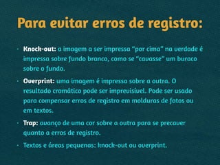 Para evitar erros de registro:
• Knock-out: a imagem a ser impressa “por cima” na verdade é
impressa sobre fundo branco, como se “cavasse” um buraco
sobre o fundo.
• Overprint: uma imagem é impressa sobre a outra. O
resultado cromático pode ser imprevisível. Pode ser usado
para compensar erros de registro em molduras de fotos ou
em textos.
• Trap: avanço de uma cor sobre a outra para se precaver
quanto a erros de registro.
• Textos e áreas pequenas: knock-out ou overprint.
 