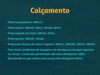 Calçamento
• Preto transparente: 100% K.
• Preto neutro: 100%K, 40%C, 30%M, 20%Y.
• Preto calçado (ou frio): 100%K, 40%C.
• Preto quente: 100%K, 40%M.
• Preto para marcas de corte e registro: 100%C, 100%M, 100%Y, 100%K
• Para evitar problemas de secagem e de decalque (a imagem aparecer
no verso), a soma dos percentuais não deve ultrapassar 320%. 
Recomenda-se que a área mais escura não ultrapasse 240%.
 