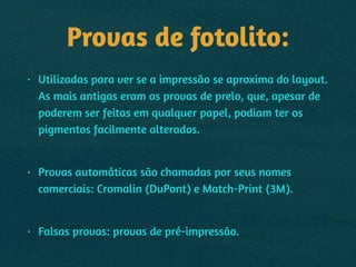 Provas de fotolito:
• Utilizadas para ver se a impressão se aproxima do layout.
As mais antigas eram as provas de prelo, que, apesar de
poderem ser feitas em qualquer papel, podiam ter os
pigmentos facilmente alterados.
!
• Provas automáticas são chamadas por seus nomes
comerciais: Cromalin (DuPont) e Match-Print (3M).
!
• Falsas provas: provas de pré-impressão.
 