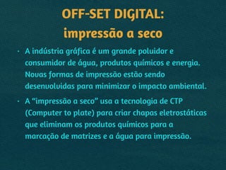 OFF-SET DIGITAL: 
impressão a seco
• A indústria gráfica é um grande poluidor e
consumidor de água, produtos químicos e energia.
Novas formas de impressão estão sendo
desenvolvidas para minimizar o impacto ambiental.
• A “impressão a seco” usa a tecnologia de CTP
(Computer to plate) para criar chapas eletrostáticas
que eliminam os produtos químicos para a
marcação de matrizes e a água para impressão.
 