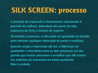 SILK SCREEN: processo
• A precisão da impressão é diretamente relacionada à
precisão do estêncil, delicadeza dos poros da tela,
espessura da tinta e textura do suporte.
• Terminado o processo, a tela pode ser guardada ou lavada
para remover qualquer obstrução de poros e reutilizar.
• Quando surgiu a impressão off-set, a diferença em
qualidade e velocidade entre os dois processos era tão
grande que muitos passaram a acreditar que silk screen
era sinônimo de impressão em baixa qualidade.  
Não é verdade.
 