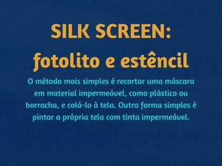 SILK SCREEN:
fotolito e estêncil
O método mais simples é recortar uma máscara
em material impermeável, como plástico ou
borracha, e colá-lo à tela. Outra forma simples é
pintar a própria tela com tinta impermeável.
 