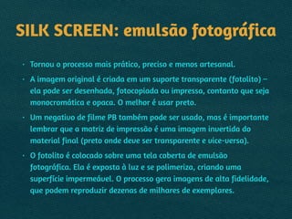 SILK SCREEN: emulsão fotográfica
• Tornou o processo mais prático, preciso e menos artesanal.
• A imagem original é criada em um suporte transparente (fotolito) –
ela pode ser desenhada, fotocopiada ou impressa, contanto que seja
monocromática e opaca. O melhor é usar preto.
• Um negativo de filme PB também pode ser usado, mas é importante
lembrar que a matriz de impressão é uma imagem invertida do
material final (preto onde deve ser transparente e vice-versa).
• O fotolito é colocado sobre uma tela coberta de emulsão
fotográfica. Ela é exposta à luz e se polimeriza, criando uma
superfície impermeável. O processo gera imagens de alta fidelidade,
que podem reproduzir dezenas de milhares de exemplares.
 