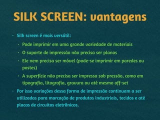 SILK SCREEN: vantagens
• Silk screen é mais versátil:
• Pode imprimir em uma grande variedade de materiais
• O suporte de impressão não precisa ser planos
• Ele nem precisa ser móvel (pode-se imprimir em paredes ou
postes)
• A superfície não precisa ser impressa sob pressão, como em
tipografia, litografia, gravura ou até mesmo off-set
• Por isso variações dessa forma de impressão continuam a ser
utilizadas para marcação de produtos industriais, tecidos e até
placas de circuitos eletrônicos.
 