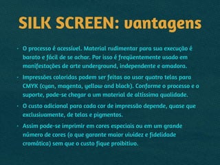 SILK SCREEN: vantagens
• O processo é acessível. Material rudimentar para sua execução é
barato e fácil de se achar. Por isso é freqüentemente usado em
manifestações de arte underground, independente e amadora.
• Impressões coloridas podem ser feitas ao usar quatro telas para
CMYK (cyan, magenta, yellow and black). Conforme o processo e o
suporte, pode-se chegar a um material de altíssima qualidade.
• O custo adicional para cada cor de impressão depende, quase que
exclusivamente, de telas e pigmentos.
• Assim pode-se imprimir em cores especiais ou em um grande
número de cores (o que garante maior vividez e fidelidade
cromática) sem que o custo fique proibitivo.
 