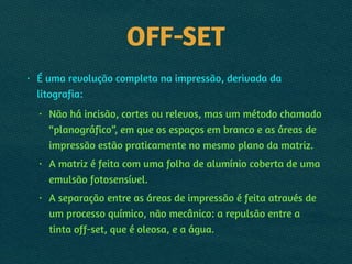 OFF-SET
• É uma revolução completa na impressão, derivada da
litografia:
• Não há incisão, cortes ou relevos, mas um método chamado
“planográfico”, em que os espaços em branco e as áreas de
impressão estão praticamente no mesmo plano da matriz.
• A matriz é feita com uma folha de alumínio coberta de uma
emulsão fotosensível.
• A separação entre as áreas de impressão é feita através de
um processo químico, não mecânico: a repulsão entre a
tinta off-set, que é oleosa, e a água.
 