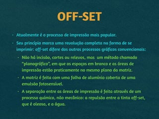OFF-SET
• Atualmente é o processo de impressão mais popular.
• Seu princípio marca uma revolução completa na forma de se
imprimir: off-set difere dos outros processos gráficos convencionais:
• Não há incisão, cortes ou relevos, mas um método chamado
“planográfico”, em que os espaços em branco e as áreas de
impressão estão praticamente no mesmo plano da matriz.
• A matriz é feita com uma folha de alumínio coberta de uma
emulsão fotosensível.
• A separação entre as áreas de impressão é feita através de um
processo químico, não mecânico: a repulsão entre a tinta off-set,
que é oleosa, e a água.
 