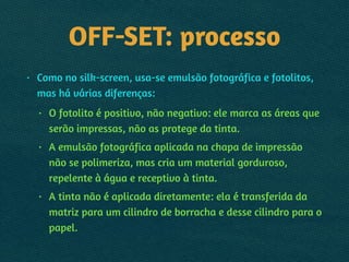 OFF-SET: processo
• Como no silk-screen, usa-se emulsão fotográfica e fotolitos,
mas há várias diferenças:
• O fotolito é positivo, não negativo: ele marca as áreas que
serão impressas, não as protege da tinta.
• A emulsão fotográfica aplicada na chapa de impressão
não se polimeriza, mas cria um material gorduroso,
repelente à água e receptivo à tinta.
• A tinta não é aplicada diretamente: ela é transferida da
matriz para um cilindro de borracha e desse cilindro para o
papel.
 