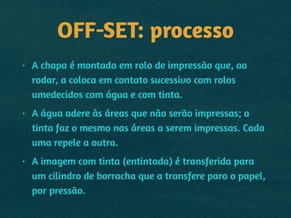 OFF-SET: processo
• A chapa é montada em rolo de impressão que, ao
rodar, a coloca em contato sucessivo com rolos
umedecidos com água e com tinta.
• A água adere às áreas que não serão impressas; a
tinta faz o mesmo nas áreas a serem impressas. Cada
uma repele a outra.
• A imagem com tinta (entintada) é transferida para
um cilindro de borracha que a transfere para o papel,
por pressão.
 