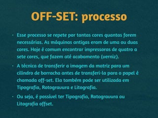 OFF-SET: processo
• Esse processo se repete por tantas cores quantas forem
necessárias. As máquinas antigas eram de uma ou duas
cores. Hoje é comum encontrar impressoras de quatro a
sete cores, que fazem até acabamento (verniz).
• A técnica de transferir a imagem da matriz para um
cilindro de borracha antes de transferi-la para o papel é
chamada off-set. Ela também pode ser utilizada em
Tipografia, Rotogravura e Litografia.
• Ou seja, é possível ter Tipografia, Rotogravura ou
Litografia offset.
 