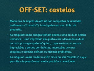 OFF-SET: castelos
• Máquinas de impressão off-set são compostas de unidades
autônomas (“castelos”), interligadas em uma linha de
produção.
• As máquinas mais antigas tinham apenas uma ou duas dessas
unidades – uma impressão em quatro cores demandava duas
ou mais passagens pela máquina, o que costumava causar
imprecisões e perdas por defeitos. Impressões de cores
especiais e vernizes sofriam os mesmos problemas.
• As máquinas mais modernas têm cinco ou seis “castelos”, o que
permite a impressão com maior precisão e velocidade.
 