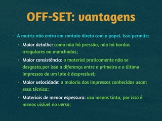 OFF-SET: vantagens
• A matriz não entra em contato direto com o papel. Isso permite:
• Maior detalhe: como não há pressão, não há bordas
irregulares ou manchadas;
• Maior consistência: o material praticamente não se
desgasta,por isso a diferença entre o primeiro e o último
impressos de um lote é desprezível;
• Maior velocidade: a maioria dos impressos conhecidos usam
essa técnica;
• Materiais de menor espessura: usa menos tinta, por isso é
menos visível no verso;
 