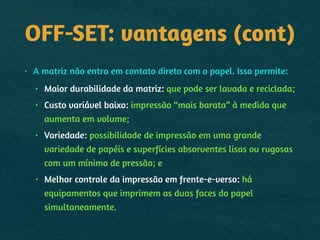 OFF-SET: vantagens (cont)
• A matriz não entra em contato direto com o papel. Isso permite:
• Maior durabilidade da matriz: que pode ser lavada e reciclada;
• Custo variável baixo: impressão “mais barata” à medida que
aumenta em volume;
• Variedade: possibilidade de impressão em uma grande
variedade de papéis e superfícies absorventes lisas ou rugosas
com um mínimo de pressão; e
• Melhor controle da impressão em frente-e-verso: há
equipamentos que imprimem as duas faces do papel
simultaneamente.
 