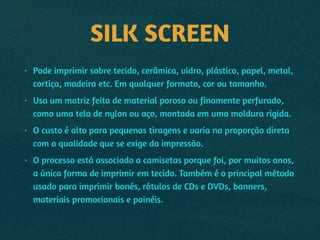 SILK SCREEN
• Pode imprimir sobre tecido, cerâmica, vidro, plástico, papel, metal,
cortiça, madeira etc. Em qualquer formato, cor ou tamanho.
• Usa um matriz feita de material poroso ou finamente perfurado,
como uma tela de nylon ou aço, montada em uma moldura rígida.
• O custo é alto para pequenas tiragens e varia na proporção direta
com a qualidade que se exige da impressão.
• O processo está associado a camisetas porque foi, por muitos anos,
a única forma de imprimir em tecido. Também é o principal método
usado para imprimir bonés, rótulos de CDs e DVDs, banners,
materiais promocionais e painéis.
 