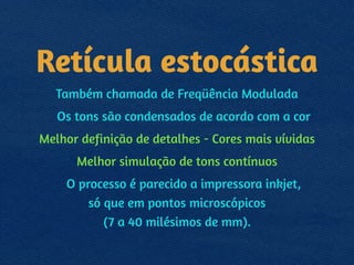 Retícula estocástica
Também chamada de Freqüência Modulada
Os tons são condensados de acordo com a cor
Melhor definição de detalhes - Cores mais vívidas
Melhor simulação de tons contínuos
O processo é parecido a impressora inkjet, 
só que em pontos microscópicos 
(7 a 40 milésimos de mm).
 