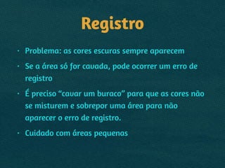 Registro
• Problema: as cores escuras sempre aparecem
• Se a área só for cavada, pode ocorrer um erro de
registro
• É preciso “cavar um buraco” para que as cores não
se misturem e sobrepor uma área para não
aparecer o erro de registro.
• Cuidado com áreas pequenas
 