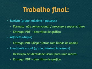 Trabalho final:
• Revista (grupo, máximo 4 pessoas)
• Formato: não convencional / processo e suporte: livre
• Entrega: PDF + descritivo de gráfica
• Alfabeto (dupla)
• Entrega: PDF (dispor letras com linhas de apoio)
• Identidade visual (grupo, máximo 4 pessoas)
• Descrição de identidade visual para uma marca.
• Entrega: PDF + descritivo de gráfica
 