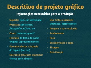 Descritivo de projeto gráfico 
informações necessárias para a produção:
• Suporte: tipo, cor, densidade
• Processo: silk-screen,
flexografia, off-set, etc
• Cores: quantas, quais?
• Formato da folha de papel
original (aproveitamento)
• Formato aberto x fechado 
do layout (em cm)
• Necessita processos especiais?
(relevo seco, timbre)
• Usa Tintas especiais?
(metálico, fosforecente)
• Imagens e sua resolução
• Acabamento
• Faca
• Encadernação e capa
• Tiragem
• Distribuição
 