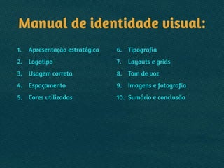 Manual de identidade visual:
1. Apresentação estratégica
2. Logotipo
3. Usagem correta
4. Espaçamento
5. Cores utilizadas
6. Tipografia
7. Layouts e grids
8. Tom de voz
9. Imagens e fotografia
10. Sumário e conclusão
 