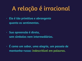 A relação é irracional
• Ela é tão primitiva e abrangente 
quanto os sentimentos. 
• Sua apreensão é direta, 
sem símbolos nem intermediários. 
• É como um sabor, uma alegria, um passeio de
montanha-russa: indescritível em palavras.
 
