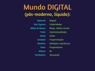 Mundo DIGITAL 
(pós-moderno, líquido):
Material
Star System
Mídia de Massa
Texto
Moda
Unidade
Modelos
Valor
Música
Verdadeiro
Digital
Celebridades
Blogs, mídias sociais
Intertextualidade
Estilo
Fragmentação
Múltiplas referências
Pragmatismo
DJ
Verossímil
 