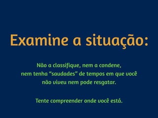 Examine a situação:
Não a classifique, nem a condene, 
nem tenha “saudades” de tempos em que você
não viveu nem pode resgatar. 
Tente compreender onde você está.
 