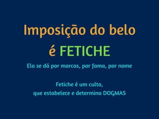 Imposição do belo 
é FETICHE
Ela se dá por marcas, por fama, por nome 
Fetiche é um culto, 
que estabelece e determina DOGMAS
 
