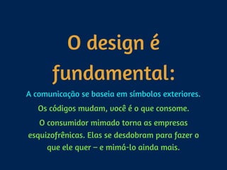 O design é
fundamental:
A comunicação se baseia em símbolos exteriores.
Os códigos mudam, você é o que consome.
O consumidor mimado torna as empresas
esquizofrênicas. Elas se desdobram para fazer o
que ele quer – e mimá-lo ainda mais.
 