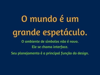 O mundo é um
grande espetáculo.
O ambiente de símbolos não é novo. 
Ele se chama interface.
Seu planejamento é a principal função do design.
 
