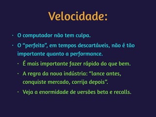 Velocidade:
• O computador não tem culpa.
• O “perfeito”, em tempos descartáveis, não é tão
importante quanto a performance.
• É mais importante fazer rápido do que bem.
• A regra da nova indústria: “lance antes,
conquiste mercado, corrija depois”.
• Veja a enormidade de versões beta e recalls.
 