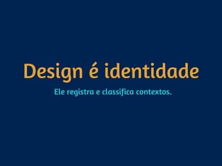 Design é identidade
Ele registra e classifica contextos.
 