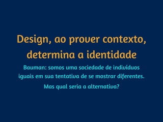 Design, ao prover contexto,
determina a identidade
Bauman: somos uma sociedade de indivíduos
iguais em sua tentativa de se mostrar diferentes.
Mas qual seria a alternativa?
 